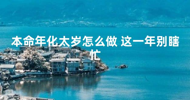 本命年化太岁怎么做 这一年别瞎忙